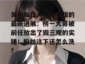 关于每日大赛网页版的最新进展：榜一大哥被前任放出了毁三观的实锤！粉丝这下还怎么洗？