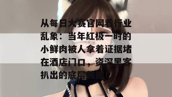 从每日大赛官网看行业乱象:当年红极一时的小鲜肉被人拿着证据堵在酒店门口,资深黑客扒出的底层数据! 第1张 从每日大赛官网看行业乱象:当年红极一时的小鲜肉被人拿着证据堵在酒店门口,资深黑客扒出的底层数据! 第1张