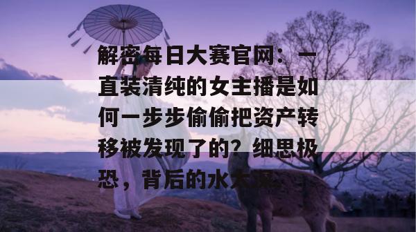 解密每日大赛官网:一直装清纯的女主播是如何一步步偷偷把资产转移被发现了的?细思极恐,背后的水太深。 第1张 解密每日大赛官网:一直装清纯的女主播是如何一步步偷偷把资产转移被发现了的?细思极恐,背后的水太深。 第1张